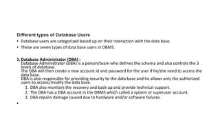 Different types of Database Users
• Database users are categorized based up on their interaction with the data base.
• These are seven types of data base users in DBMS.
1.Database Administrator (DBA) :
Database Administrator (DBA) is a person/team who defines the schema and also controls the 3
levels of database.
The DBA will then create a new account id and password for the user if he/she need to access the
data base.
DBA is also responsible for providing security to the data base and he allows only the authorized
users to access/modify the data base.
1. DBA also monitors the recovery and back up and provide technical support.
2. The DBA has a DBA account in the DBMS which called a system or superuser account.
3. DBA repairs damage caused due to hardware and/or software failures.
•
 