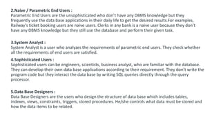 2.Naive / Parametric End Users :
Parametric End Users are the unsophisticated who don’t have any DBMS knowledge but they
frequently use the data base applications in their daily life to get the desired results.For examples,
Railway’s ticket booking users are naive users. Clerks in any bank is a naive user because they don’t
have any DBMS knowledge but they still use the database and perform their given task.
3.System Analyst :
System Analyst is a user who analyzes the requirements of parametric end users. They check whether
all the requirements of end users are satisfied.
4.Sophisticated Users :
Sophisticated users can be engineers, scientists, business analyst, who are familiar with the database.
They can develop their own data base applications according to their requirement. They don’t write the
program code but they interact the data base by writing SQL queries directly through the query
processor.
5.Data Base Designers :
Data Base Designers are the users who design the structure of data base which includes tables,
indexes, views, constraints, triggers, stored procedures. He/she controls what data must be stored and
how the data items to be related.
 