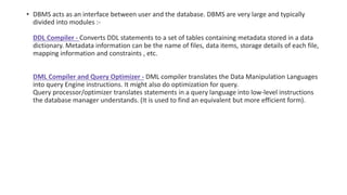 • DBMS acts as an interface between user and the database. DBMS are very large and typically
divided into modules :-
DDL Compiler - Converts DDL statements to a set of tables containing metadata stored in a data
dictionary. Metadata information can be the name of files, data items, storage details of each file,
mapping information and constraints , etc.
DML Compiler and Query Optimizer - DML compiler translates the Data Manipulation Languages
into query Engine instructions. It might also do optimization for query.
Query processor/optimizer translates statements in a query language into low-level instructions
the database manager understands. (It is used to find an equivalent but more efficient form).
 