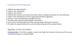 • Functions of the Data Dictionary-
1. Defines the data element.
2. Helps in the scheduling.
3. Helps in the control.
4. Permits the various users who know which data is available and how can it be obtained.
5. Helps in the identification of the organizational data irregularity.
6. Acts as a very essential data management tool.
7. Provides with a good standardization mechanism.
8. Acts as the corporate glossary of the ever growing information resource.
9. Provides the report facility, the control facility along with the excerpt facility.
• Data Files - It stores the database.
• Compiled DML - The DML complier converts the high level Queries into low level file access
commands known as compiled DML.
 