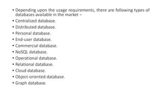 • Depending upon the usage requirements, there are following types of
databases available in the market −
• Centralised database.
• Distributed database.
• Personal database.
• End-user database.
• Commercial database.
• NoSQL database.
• Operational database.
• Relational database.
• Cloud database.
• Object-oriented database.
• Graph database.
 