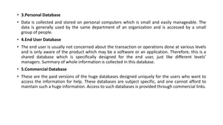 • 3.Personal Database
• Data is collected and stored on personal computers which is small and easily manageable. The
data is generally used by the same department of an organization and is accessed by a small
group of people.
• 4.End User Database
• The end user is usually not concerned about the transaction or operations done at various levels
and is only aware of the product which may be a software or an application. Therefore, this is a
shared database which is specifically designed for the end user, just like different levels’
managers. Summary of whole information is collected in this database.
• 5.Commercial Database
• These are the paid versions of the huge databases designed uniquely for the users who want to
access the information for help. These databases are subject specific, and one cannot afford to
maintain such a huge information. Access to such databases is provided through commercial links.
 
