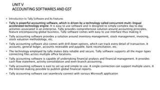 UNIT V
ACCOUNTING SOFTWARES AND GST
• Introduction to Tally Software and Its Features
• Tally is powerful accounting software, which is driven by a technology called concurrent multi-lingual
accelerated technology engine. It is easy to use software and is designed to simply complex day to day
activities associated in an enterprise. Tally provides comprehensive solution around accounting principles,
feature encompassing global business. Tally software comes with easy to use interface thus making it
• Tally accounting software provides a solution around inventory management, stock management, invoicing,
stock valuation methodology, etc.
• Tally accounting software also comes with drill down options, which can track every detail of transaction. It
accounts, general ledger, accounts receivable and payable, bank reconciliation, etc.
• The technology employed by tally makes data reliable and secure. Tally software supports all the major types
connecting files across multiple office locations.
• Tally accounting software is capable of undertaking financial analysis and financial management. It provides
cash flow statement, activity consolidation and even branch accounting.
• Tally accounting software is east to set up and simple to use. A single connection can support multiple users. It
the Internet making possible to publish global financial reports.
• Tally accounting software can seamlessly connect with various Microsoft application
 