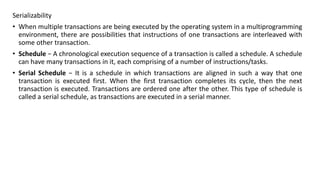 Serializability
• When multiple transactions are being executed by the operating system in a multiprogramming
environment, there are possibilities that instructions of one transactions are interleaved with
some other transaction.
• Schedule − A chronological execution sequence of a transaction is called a schedule. A schedule
can have many transactions in it, each comprising of a number of instructions/tasks.
• Serial Schedule − It is a schedule in which transactions are aligned in such a way that one
transaction is executed first. When the first transaction completes its cycle, then the next
transaction is executed. Transactions are ordered one after the other. This type of schedule is
called a serial schedule, as transactions are executed in a serial manner.
 