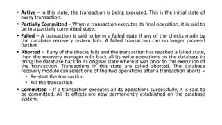 • Active − In this state, the transaction is being executed. This is the initial state of
every transaction.
• Partially Committed − When a transaction executes its final operation, it is said to
be in a partially committed state.
• Failed − A transaction is said to be in a failed state if any of the checks made by
the database recovery system fails. A failed transaction can no longer proceed
further.
• Aborted − If any of the checks fails and the transaction has reached a failed state,
then the recovery manager rolls back all its write operations on the database to
bring the database back to its original state where it was prior to the execution of
the transaction. Transactions in this state are called aborted. The database
recovery module can select one of the two operations after a transaction aborts −
• Re-start the transaction
• Kill the transaction
• Committed − If a transaction executes all its operations successfully, it is said to
be committed. All its effects are now permanently established on the database
system.
 
