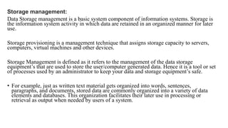 Storage management:
Data Storage management is a basic system component of information systems. Storage is
the information system activity in which data are retained in an organized manner for later
use.
Storage provisioning is a management technique that assigns storage capacity to servers,
computers, virtual machines and other devices.
Storage Management is defined as it refers to the management of the data storage
equipment’s that are used to store the user/computer generated data. Hence it is a tool or set
of processes used by an administrator to keep your data and storage equipment’s safe.
• For example, just as written text material gets organized into words, sentences,
paragraphs, and documents, stored data are commonly organized into a variety of data
elements and databases. This organization facilitates their later use in processing or
retrieval as output when needed by users of a system.
 