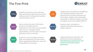 10Copyright © 2016 Earley Information Science, Inc. All Rights Reserved.
The Fine Print
Establish shared future state vision that
aligns with business goals and a prioritized
roadmap based on management priorities
and key business criteria.
Establish governance principles, role
definitions and team expectations.
Quantify business performance and
outcomes with metrics-based
governance.
Support the cultural changes necessary
make smart governance the new normal.
Adjust organizational definitions, roles and
responsibilities as necessary.
Establish data accountability, traceability, &
risk mitigation through a well-tuned
taxonomy with consistent attributes and
terminology. Organize and contextualize
information to optimize business outcomes
& integrate access across digital platforms.
Evaluate, select and build-out
required technology infrastructure /
platform options.
Assess current state data / information
processes to identify areas for
improvement in the chain of accountability,
layers of trust, interdepartmental
responsibilities, and areas where increased
governance action is required.
people
strategy
process
data
infrastructure
execution
 