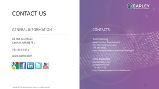 17Copyright © 2016 Earley Information Science, Inc. All Rights Reserved.
CONTACT US
GENERAL INFORMATION CONTACTS
www.earley.com
63 Old East Road
Carlisle, MA 01741
781-812-5551
Tom Fleming
New Customer Development
Tom.Fleming@earley.com
774-249-8880
https://www.linkedin.com/in/tomflemingh2
Dino Eliopulos
Managing Director
Dino@earley.com
773-383-2359
https://www.linkedin.com/in/deliopulos
 