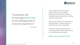 2Copyright © 2016 Earley Information Science, Inc. All Rights Reserved.
“Companies will
increasingly win or lose
on the battleground of
customer experience.”
--Forrester
The emergence of the Chief Data
Officer points to the increasing
importance and influence of data on
many key business operations including
customer experience.
Governance initiatives are expensive in
their own right – requiring long term
commitments of time and people.
However, without data governance
more organizations will find themselves
on the losing side of the battle.
Where do you plan to be?
 