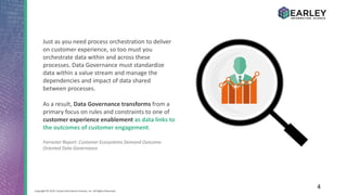 4Copyright © 2016 Earley Information Science, Inc. All Rights Reserved.
Just as you need process orchestration to deliver
on customer experience, so too must you
orchestrate data within and across these
processes. Data Governance must standardize
data within a value stream and manage the
dependencies and impact of data shared
between processes.
As a result, Data Governance transforms from a
primary focus on rules and constraints to one of
customer experience enablement as data links to
the outcomes of customer engagement.
Forrester Report: Customer Ecosystems Demand Outcome-
Oriented Data Governance
 