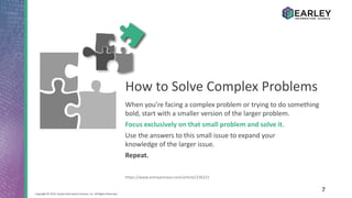 7Copyright © 2016 Earley Information Science, Inc. All Rights Reserved.
When you’re facing a complex problem or trying to do something
bold, start with a smaller version of the larger problem.
Focus exclusively on that small problem and solve it.
Use the answers to this small issue to expand your
knowledge of the larger issue.
Repeat.
https://www.entrepreneur.com/article/236221
How to Solve Complex Problems
 