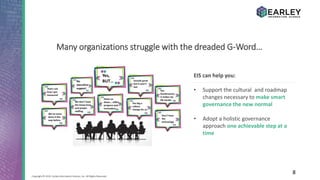8Copyright © 2016 Earley Information Science, Inc. All Rights Reserved.
EIS can help you:
• Support the cultural and roadmap
changes necessary to make smart
governance the new normal
• Adopt a holistic governance
approach one achievable step at a
time
Many organizations struggle with the dreaded G-Word…
 
