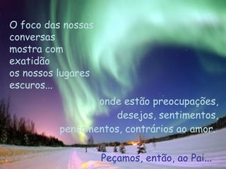 O foco das nossas conversas  mostra com exatidão  os nossos lugares escuros...  onde estão preocupações, desejos, sentimentos, pensamentos, contrários ao amor.  Peçamos, então, ao Pai... 