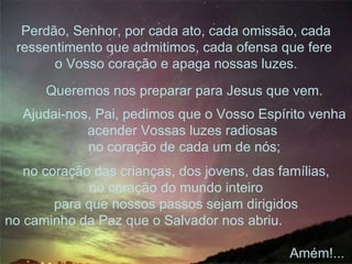 no coração das crianças, dos jovens, das famílias, no coração do mundo inteiro para que nossos passos sejam dirigidos no caminho da Paz que o Salvador nos abriu.  Amém!...  Queremos nos preparar para Jesus que vem. Ajudai-nos, Pai, pedimos que o Vosso Espírito venha acender Vossas luzes radiosas  no coração de cada um de nós; Perdão, Senhor, por cada ato, cada omissão, cada ressentimento que admitimos, cada ofensa que fere  o Vosso coração e apaga nossas luzes. 