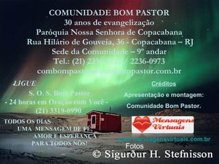 COMUNIDADE BOM PASTOR 30 anos de evangelização Paróquia Nossa Senhora de Copacabana Rua Hilário de Gouveia, 36 - Copacabana – RJ Sede da Comunidade – 9º andar Tel.: (21) 2236-5721 / 2236-0973 [email_address] LIGUE S. O. S. Bom Pastor - 24 horas em Oração com Você - (21) 3319-0990  TODOS OS DIAS  UMA  MENSAGEM DE FÉ,  AMOR E ESPERANÇA  PARA TODOS NÓS! Créditos Apresentação e montagem: Comunidade Bom Pastor. www.mensagensvirtuais.com.br Fotos 