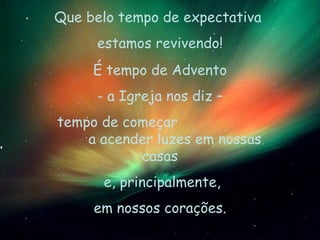 É tempo de Advento - a Igreja nos diz – tempo de começar  a acender luzes em nossas casas e, principalmente, em nossos corações. Que belo tempo de expectativa  estamos revivendo! 