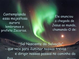 Ele anunciou  a chegada de Jesus ao mundo,  chamando-O de: Contemplando essa majestosa aurora  lembramos o profeta Zacarias.  “ Sol Nascente da Salvação”  que veio para iluminar nossas trevas  e dirigir nossos passos no caminho da Paz.   (cf. Lucas 1,78) 