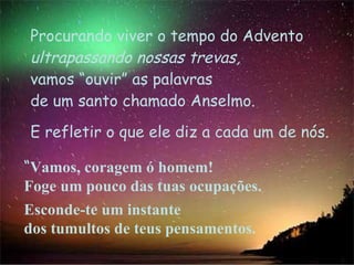 “ Vamos, coragem ó homem!  Foge um pouco das tuas ocupações. Esconde-te um instante  dos tumultos de teus pensamentos.  Procurando viver o tempo do Advento  ultrapassando   nossas trevas, vamos “ouvir” as palavras de um santo chamado Anselmo.  E refletir o que ele diz a cada um de nós. 