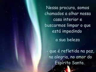 Nessa procura, somos chamados a olhar nossa casa interior e buscarmos limpar o que está impedindo  a sua beleza - que é refletida na paz, na alegria, no amor do Espírito Santo.  