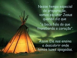 Nesse tempo especial de preparação,  vamos escutar Jesus quando diz que  “ a boca fala do que transborda o coração”. Assim Ele nos ensina  a descobrir onde temos luzes apagadas.  