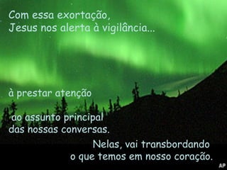 Nelas, vai transbordando  o que temos em nosso coração.  Com essa exortação,  Jesus nos alerta à vigilância...  à prestar atenção  ao assunto principal  das nossas conversas. 
