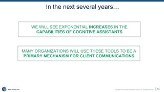 Copyright © 2021 Earley Information Science, Inc. All Rights Reserved.
www.earley.com
www.earley.com
In the next several years…
WE WILL SEE EXPONENTIAL INCREASES IN THE
CAPABILITIES OF COGNITIVE ASSISTANTS
MANY ORGANIZATIONS WILL USE THESE TOOLS TO BE A
PRIMARY MECHANISM FOR CLIENT COMMUNICATIONS
13
 