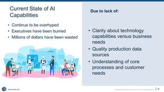 Copyright © 2021 Earley Information Science, Inc. All Rights Reserved.
www.earley.com
www.earley.com
Due to lack of:
• Clarity about technology
capabilities versus business
needs
• Quality production data
sources
• Understanding of core
processes and customer
needs
• Continue to be overhyped
• Executives have been burned
• Millions of dollars have been wasted
16
Current State of AI
Capabilities
 