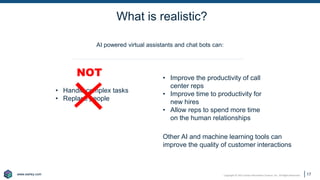 www.earley.com
www.earley.com Copyright © 2021 Earley Information Science, Inc. All Rights Reserved.
What is realistic?
17
• Improve the productivity of call
center reps
• Improve time to productivity for
new hires
• Allow reps to spend more time
on the human relationships
• Handle complex tasks
• Replace people
AI powered virtual assistants and chat bots can:
Other AI and machine learning tools can
improve the quality of customer interactions
NOT
 