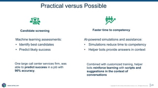 Copyright © 2021 Earley Information Science, Inc. All Rights Reserved.
www.earley.com
www.earley.com
Practical versus Possible
Machine learning assessments:
• Identify best candidates
• Predict likely success
AI-powered simulations and assistance:
• Simulations reduce time to competency
• Helper bots provide answers in context
21
Candidate screening Faster time to competency
One large call center services firm, was
able to predict success in a job with
90% accuracy.
Combined with customized training, helper
bots reinforce learning with scripts and
suggestions in the context of
conversations
 