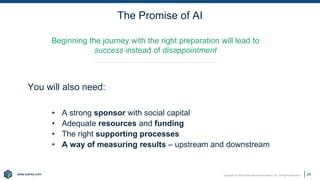www.earley.com
www.earley.com Copyright © 2021 Earley Information Science, Inc. All Rights Reserved.
The Promise of AI
24
Beginning the journey with the right preparation will lead to
success instead of disappointment
You will also need:
• A strong sponsor with social capital
• Adequate resources and funding
• The right supporting processes
• A way of measuring results – upstream and downstream
 