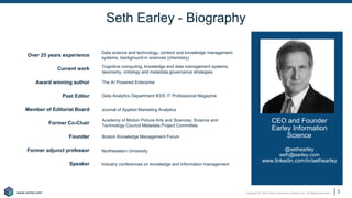 Copyright © 2021 Earley Information Science, Inc. All Rights Reserved.
www.earley.com
www.earley.com
Seth Earley - Biography
CEO and Founder
Earley Information
Science
@sethearley
seth@earley.com
www.linkedin.com/in/sethearley
Over 25 years experience
Current work
Award winning author
Past Editor
Member of Editorial Board
Former Co-Chair
Founder
Former adjunct professor
Speaker
Data science and technology, content and knowledge management
systems, background in sciences (chemistry)
Industry conferences on knowledge and information management
Northeastern University
Boston Knowledge Management Forum
Academy of Motion Picture Arts and Sciences, Science and
Technology Council Metadata Project Committee
Journal of Applied Marketing Analytics
Data Analytics Department IEEE IT Professional Magazine
The AI Powered Enterprise
Cognitive computing, knowledge and data management systems,
taxonomy, ontology and metadata governance strategies
3
 