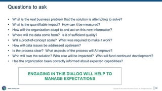 Copyright © 2021 Earley Information Science, Inc. All Rights Reserved.
www.earley.com
www.earley.com
Questions to ask
• What is the real business problem that the solution is attempting to solve?
• What is the quantifiable impact? How can it be measured?
• How will the organization adapt to and act on this new information?
• Where will the data come from? Is it of sufficient quality?
• Will a proof-of-concept scale? What was required to make it work?
• How will data issues be addressed upstream?
• Is the process clear? What aspects of the process will AI improve?
• Who will own the solution? Who else will be impacted? Who will fund continued development?
• Has the organization been correctly informed about expected capabilities?
ENGAGING IN THIS DIALOG WILL HELP TO
MANAGE EXPECTATIONS
32
 