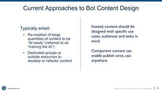 Copyright © 2021 Earley Information Science, Inc. All Rights Reserved.
www.earley.com
www.earley.com
Current Approaches to Bot Content Design
50
Typically entail:
• Re-creation of large
quantities of content to be
“AI ready” (referred to as
“training the AI”)
• Dedicated groups or
outside resources to
develop or refactor content
Instead, content should be
designed with specific use
cases, audiences and tasks in
mind.
Component content can
enable publish once, use
anywhere
50
 