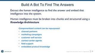 Copyright © 2021 Earley Information Science, Inc. All Rights Reserved.
www.earley.com
www.earley.com
Build A Bot To Find The Answers
51
Componentized content can be repurposed:
• channel partners
• marketing campaigns
• customer self service
• contact center agents
• field support
• embedded product knowledge
Extract the human intelligence to find the answer and embed that
intelligence into the system.
Human intelligence must be broken into chunks and structured using a
Knowledge Architecture
51
 