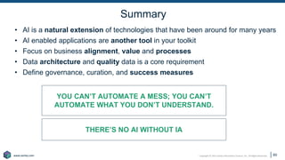 Copyright © 2021 Earley Information Science, Inc. All Rights Reserved.
www.earley.com
www.earley.com
Summary
• AI is a natural extension of technologies that have been around for many years
• AI enabled applications are another tool in your toolkit
• Focus on business alignment, value and processes
• Data architecture and quality data is a core requirement
• Define governance, curation, and success measures
60
YOU CAN’T AUTOMATE A MESS; YOU CAN’T
AUTOMATE WHAT YOU DON’T UNDERSTAND.
THERE’S NO AI WITHOUT IA
 