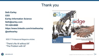 www.earley.com
www.earley.com Copyright © 2021 Earley Information Science, Inc. All Rights Reserved.
Thank you
64
Seth Earley
CEO
Earley Information Science
Seth@earley.com
781-820-8080
https://www.linkedin.com/in/sethearley
@sethearley
IEEE IT Professional Magazine articles:
“There’s No AI without IA”
“The Problem with AI”
 