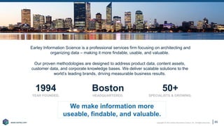 Copyright © 2021 Earley Information Science, Inc. All Rights Reserved.
www.earley.com
www.earley.com
1994
YEAR FOUNDED.
Boston
HEADQUARTERED.
50+
SPECIALISTS & GROWING.
Earley Information Science is a professional services firm focusing on architecting and
organizing data – making it more findable, usable, and valuable.
Our proven methodologies are designed to address product data, content assets,
customer data, and corporate knowledge bases. We deliver scalable solutions to the
world’s leading brands, driving measurable business results.
We make information more
useable, findable, and valuable.
65
 