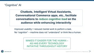 Copyright © 2021 Earley Information Science, Inc. All Rights Reserved.
www.earley.com
www.earley.com
“Cognitive” AI
Improved usability = reduced mental work to perform a task.
No “cognition” – machine does not “understand” or think like a human.
9
Chatbots, Intelligent Virtual Assistants,
Conversational Commerce apps, etc., facilitate
conversations to reduce cognitive load on the
audience while enhancing interactivity
MAKES IT EASIER FOR THE HUMAN –
AS HAS EVERY TECHNOLOGY
INITIATIVE THROUGHOUT HISTORY
 