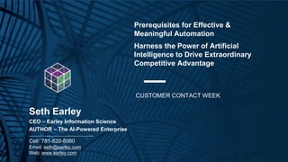 Copyright © 2021 Earley Information Science, Inc. All Rights Reserved.
www.earley.com
www.earley.com
Prerequisites for Effective &
Meaningful Automation
Harness the Power of Artificial
Intelligence to Drive Extraordinary
Competitive Advantage
CUSTOMER CONTACT WEEK
Seth Earley
CEO – Earley Information Science
AUTHOR – The AI-Powered Enterprise
________________________________________________
Cell: 781-820-8080
Email: seth@earley.com
Web: www.earley.com
 