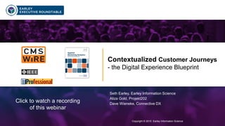 Copyright © 2015 Earley Information Science1
Contextualized Customer Journeys
- the Digital Experience Blueprint
Copyright © 2015 Earley Information Science
Seth Earley, Earley Information Science
Aliza Gold, Projekt202
Dave Wieneke, Connective DX
Click to watch a recording
of this webinar
 