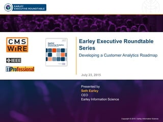 Copyright © 2015 Earley Information Science1 Copyright © 2015 Earley Information Science
Earley Executive Roundtable
Series
Developing a Customer Analytics Roadmap
July 23, 2015
Presented by
Seth Earley
CEO
Earley Information Science
Click to watch the recorded
session of this presentation
 