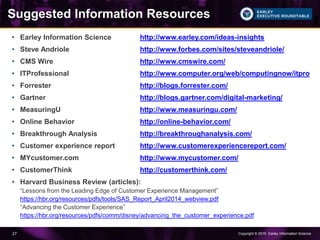 Copyright © 2015 Earley Information Science27
Suggested Information Resources
• Earley Information Science http://www.earley.com/ideas-insights
• Steve Andriole http://www.forbes.com/sites/steveandriole/
• CMS Wire http://www.cmswire.com/
• ITProfessional http://www.computer.org/web/computingnow/itpro
• Forrester http://blogs.forrester.com/
• Gartner http://blogs.gartner.com/digital-marketing/
• MeasuringU http://www.measuringu.com/
• Online Behavior http://online-behavior.com/
• Breakthrough Analysis http://breakthroughanalysis.com/
• Customer experience report http://www.customerexperiencereport.com/
• MYcustomer.com http://www.mycustomer.com/
• CustomerThink http://customerthink.com/
• Harvard Business Review (articles):
“Lessons from the Leading Edge of Customer Experience Management”
https://hbr.org/resources/pdfs/tools/SAS_Report_April2014_webview.pdf
“Advancing the Customer Experience”
https://hbr.org/resources/pdfs/comm/disney/advancing_the_customer_experience.pdf
 
