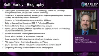 Copyright © 2015 Earley Information Science17
Seth Earley - Biography
Seth Earley
CEO and Founder
Earley Information Science
• Over 20 years experience in data science and technology, content and knowledge
management systems, background in sciences (chemistry)
• Current work in cognitive computing, knowledge and data management systems, taxonomy,
ontology and metadata governance strategies
• Co-author of Practical Knowledge Management from IBM Press
• Editor of Data Analytics Department IEEE IT Professional Magazine
• Member of Editorial Board Journal of Applied Marketing Analytics
• Former Co-Chair, Academy of Motion Picture Arts and Sciences, Science and Technology
Council Metadata Project Committee
• Founder of the Boston Knowledge Management Forum
• Former adjunct professor at Northeastern University
• Guest speaker for US Strategic Command briefing on knowledge networks
• AIIM Master Trainer – Information Organization and Access
• Course Developer & Master Instructor for Enterprise IA and Semantic Search
• Long history of industry education and research in emerging fields
 