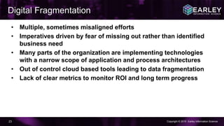 Copyright © 2015 Earley Information Science23
• Multiple, sometimes misaligned efforts
• Imperatives driven by fear of missing out rather than identified
business need
• Many parts of the organization are implementing technologies
with a narrow scope of application and process architectures
• Out of control cloud based tools leading to data fragmentation
• Lack of clear metrics to monitor ROI and long term progress
Digital Fragmentation
 