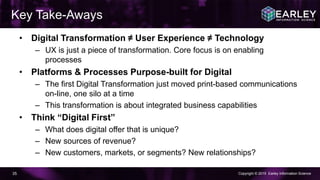 Copyright © 2015 Earley Information Science35
Key Take-Aways
• Digital Transformation ≠ User Experience ≠ Technology
– UX is just a piece of transformation. Core focus is on enabling
processes
• Platforms & Processes Purpose-built for Digital
– The first Digital Transformation just moved print-based communications
on-line, one silo at a time
– This transformation is about integrated business capabilities
• Think “Digital First”
– What does digital offer that is unique?
– New sources of revenue?
– New customers, markets, or segments? New relationships?
 