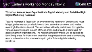 Copyright © 2015 Earley Information Science4
Workshop: Assess Your Organization's Digital Maturity and Build the Right
Digital Marketing Roadmap
Today’s marketer is faced with an overwhelming number of choices and must
bring together numerous disciplines to best serve the customer and realize
meaningful business impact. This workshop will walk participants through the
various maturity stages in each of these areas and provide a framework for
assessing their organizations. The resulting maturity model will be applied to
identifying areas for investment that offer the greatest return and to developing
a comprehensive enterprise roadmap to guide future digital marketing
initiatives.
Seth Earley’s workshop Monday Nov 2
 
