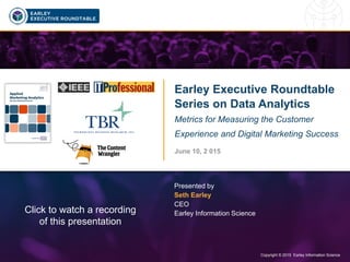 Copyright © 2015 Earley Information Science1 Copyright © 2015 Earley Information Science
Earley Executive Roundtable
Series on Data Analytics
Metrics for Measuring the Customer
Experience and Digital Marketing Success
June 10, 2 015
Presented by
Seth Earley
CEO
Earley Information ScienceClick to watch a recording
of this presentation
 