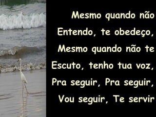 Mesmo quando não Entendo, te obedeço,Mesmo quando não te Escuto, tenho tua voz,Pra seguir, Pra seguir,Vou seguir, Te servir