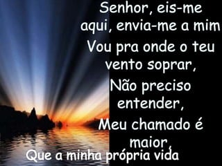 Senhor, eis-me aqui, envia-me a mimVou pra onde o teu vento soprar,Não preciso entender,Meu chamado é maior,Que a minha própria vida