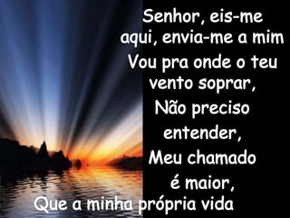 Senhor, eis-me aqui, envia-me a mimVou pra onde o teu vento soprar,Não preciso entender,Meu chamado é maior,Que a minha própria vida